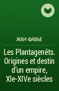 Жан Фавье - Les Plantagenêts. Origines et destin d'un empire, XIe-XIVe siècles