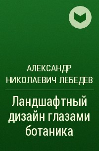 Александр Николаевич Лебедев - Ландшафтный дизайн глазами ботаника