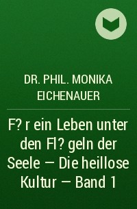 Dr. Phil. Monika Eichenauer - F?r ein Leben unter den Fl?geln der Seele - Die heillose Kultur - Band 1