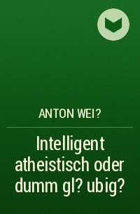 Anton Wei? - Intelligent atheistisch oder dumm gl?ubig?
