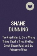 Шейн Даннинг - The Right Man to Do a Wrong Thing: Charlie Thex, the Bear Creek Sheep Raid, and the Primacy of Fear