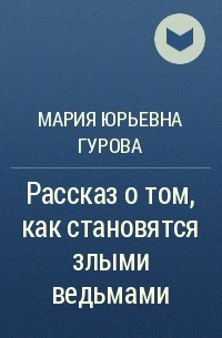 Мария Гурова - Рассказ о том, как становятся злыми ведьмами