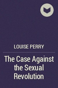 Луиза Перри - The Case Against the Sexual Revolution