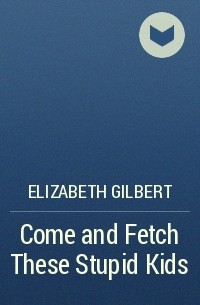 Elizabeth Gilbert - Come and Fetch These Stupid Kids