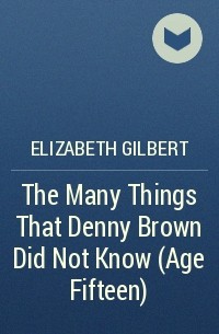 Elizabeth Gilbert - The Many Things That Denny Brown Did Not Know (Age Fifteen)