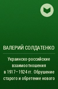 Валерий Солдатенко - Украинско-российские взаимоотношения в 1917–1924 гг. Обрушение старого и обретение нового