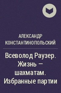 Александр Константинопольский - Всеволод Раузер. Жизнь – шахматам. Избранные партии