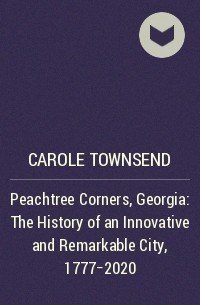 Кэрол Таунсенд - Peachtree Corners, Georgia: The History of an Innovative and Remarkable City, 1777-2020