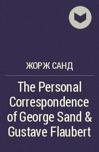 Жорж Санд - The Personal Correspondence of George Sand & Gustave Flaubert