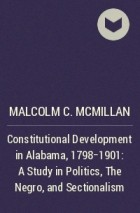 Malcolm C. McMillan - Constitutional Development in Alabama, 1798-1901: A Study in Politics, The Negro, and Sectionalism