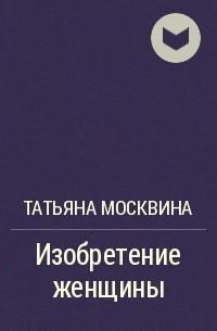 Татьяна Москвина - Изобретение женщины