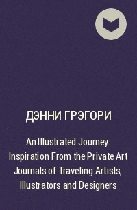 Дэнни Грэгори - An Illustrated Journey: Inspiration From the Private Art Journals of Traveling Artists, Illustrators and Designers