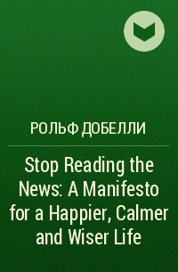 Рольф Добелли - Stop Reading the News: A Manifesto for a Happier, Calmer and Wiser Life