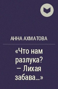 Анна Ахматова - "Что нам разлука? - Лихая забава..."
