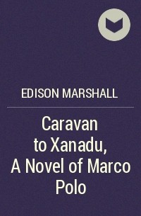 Эдисон Маршалл - Caravan to Xanadu, A Novel of Marco Polo