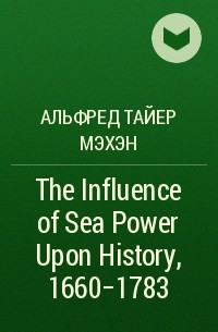 Альфред Тайер Мэхэн - The Influence of Sea Power Upon History, 1660-1783