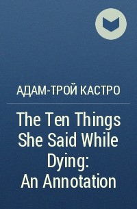 Адам-Трой Кастро - The Ten Things She Said While Dying: An Annotation
