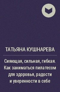 Татьяна Кушнарева - Сияющая, сильная, гибкая. Как заниматься пилатесом для здоровья, радости и уверенности в себе