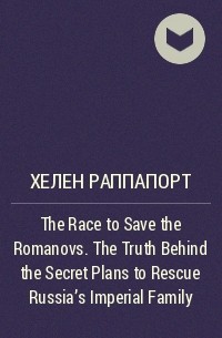 Хелен Раппапорт - The Race to Save the Romanovs. The Truth Behind the Secret Plans to Rescue Russia's Imperial Family
