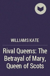 Kate Williams - Rival Queens: The Betrayal of Mary, Queen of Scots