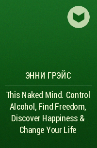Энни Грэйс - This Naked Mind. Control Alcohol, Find Freedom, Discover Happiness & Change Your Life