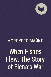 Майкл Морпурго - When Fishes Flew. The Story of Elena's War
