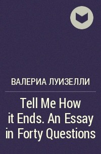 Валериа Луиселли - Tell Me How it Ends. An Essay in Forty Questions