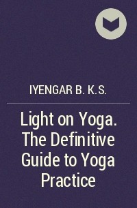 Б. К. С. Айенгар - Light on Yoga. The Definitive Guide to Yoga Practice