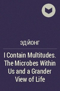 Эд Йонг - I Contain Multitudes. The Microbes Within Us and a Grander View of Life