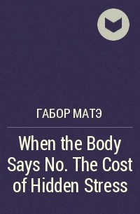 Габор Матэ - When the Body Says No. The Cost of Hidden Stress