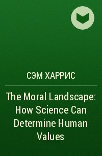Cэм Харрис - The Moral Landscape: How Science Can Determine Human Values