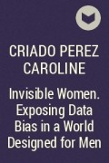 Кэролайн Криадо Перес - Invisible Women. Exposing Data Bias in a World Designed for Men