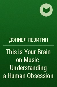 Дэниел Левитин - This is Your Brain on Music. Understanding a Human Obsession
