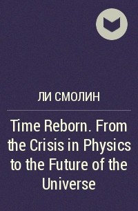 Ли Смолин - Time Reborn. From the Crisis in Physics to the Future of the Universe