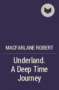 Роберт Макфарлейн - Underland. A Deep Time Journey