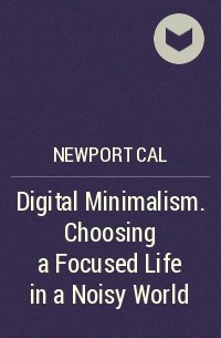Кэл Ньюпорт - Digital Minimalism. Choosing a Focused Life in a Noisy World