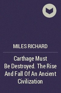 Ричард Майлз - Carthage Must Be Destroyed. The Rise And Fall Of An Ancient Civilization