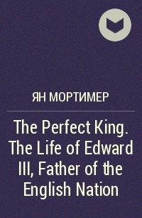 Ян Мортимер - The Perfect King. The Life of Edward III, Father of the English Nation