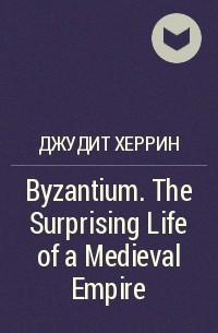 Джудит Херрин - Byzantium. The Surprising Life of a Medieval Empire