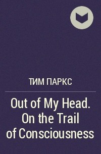 Тим Паркс - Out of My Head. On the Trail of Consciousness