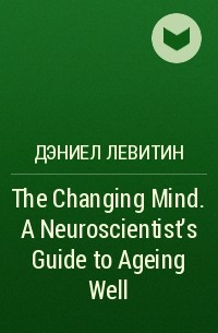 Дэниел Левитин - The Changing Mind. A Neuroscientist's Guide to Ageing Well