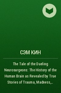 Сэм Кин - The Tale of the Dueling Neurosurgeons: The History of the Human Brain as Revealed by True Stories of Trauma, Madness, and Recovery