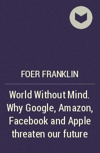 Франклин Фоер - World Without Mind. Why Google, Amazon, Facebook and Apple threaten our future