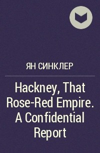 Ян Синклер - Hackney, That Rose-Red Empire. A Confidential Report