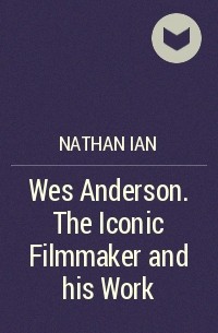 Айан Натан - Wes Anderson. The Iconic Filmmaker and his Work