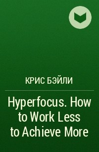 Крис Бэйли - Hyperfocus. How to Work Less to Achieve More
