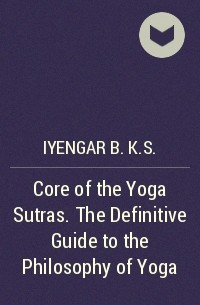 Б. К. С. Айенгар - Core of the Yoga Sutras. The Definitive Guide to the Philosophy of Yoga