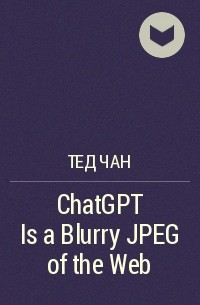 Тед Чан - ChatGPT Is a Blurry JPEG of the Web