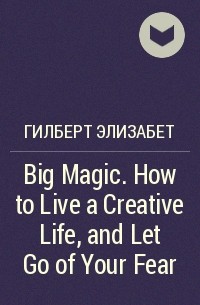 Элизабет Гилберт - Big Magic. How to Live a Creative Life, and Let Go of Your Fear