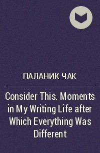 Чак Паланик - Consider This. Moments in My Writing Life after Which Everything Was Different